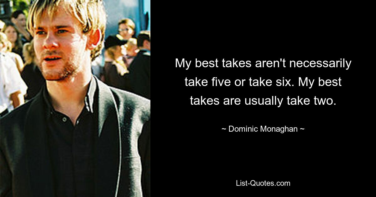 My best takes aren't necessarily take five or take six. My best takes are usually take two. — © Dominic Monaghan