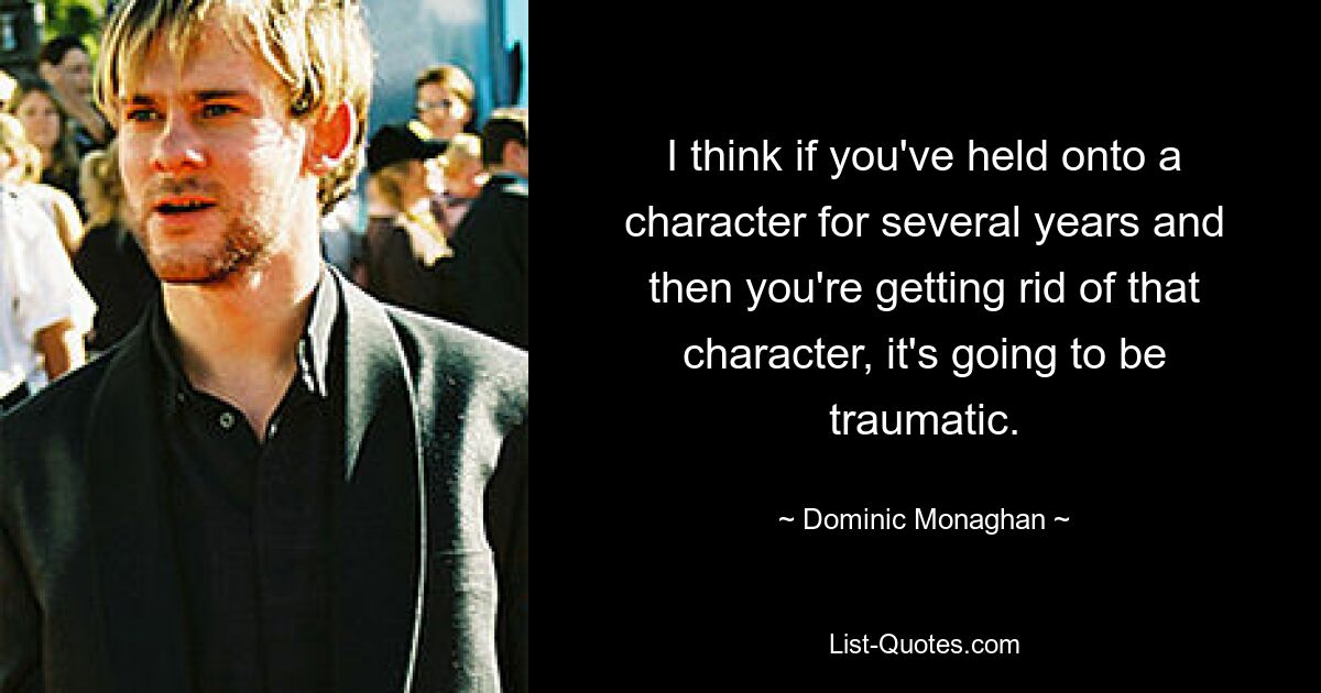 I think if you've held onto a character for several years and then you're getting rid of that character, it's going to be traumatic. — © Dominic Monaghan