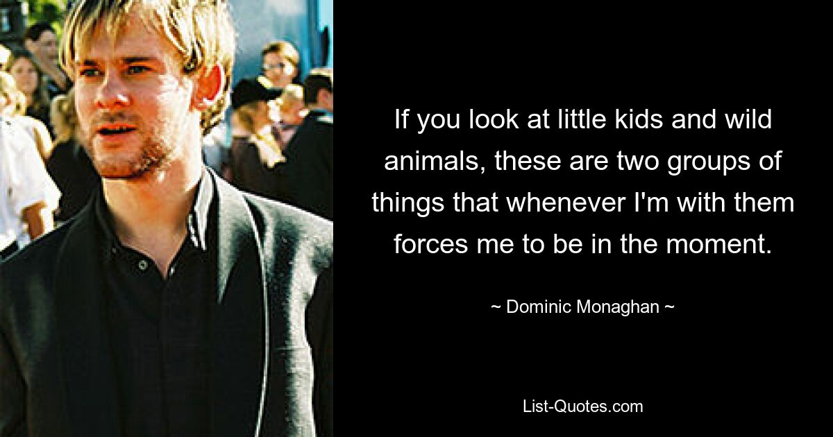 If you look at little kids and wild animals, these are two groups of things that whenever I'm with them forces me to be in the moment. — © Dominic Monaghan