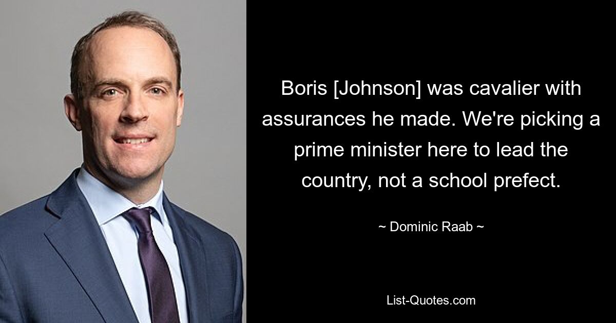 Boris [Johnson] was cavalier with assurances he made. We're picking a prime minister here to lead the country, not a school prefect. — © Dominic Raab