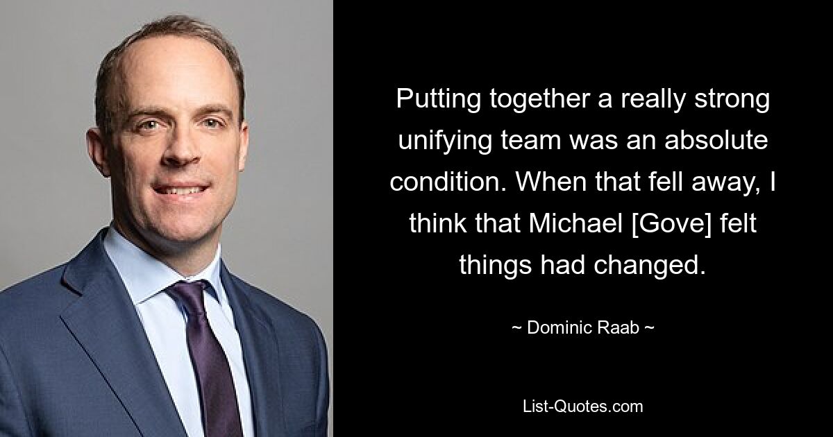 Putting together a really strong unifying team was an absolute condition. When that fell away, I think that Michael [Gove] felt things had changed. — © Dominic Raab