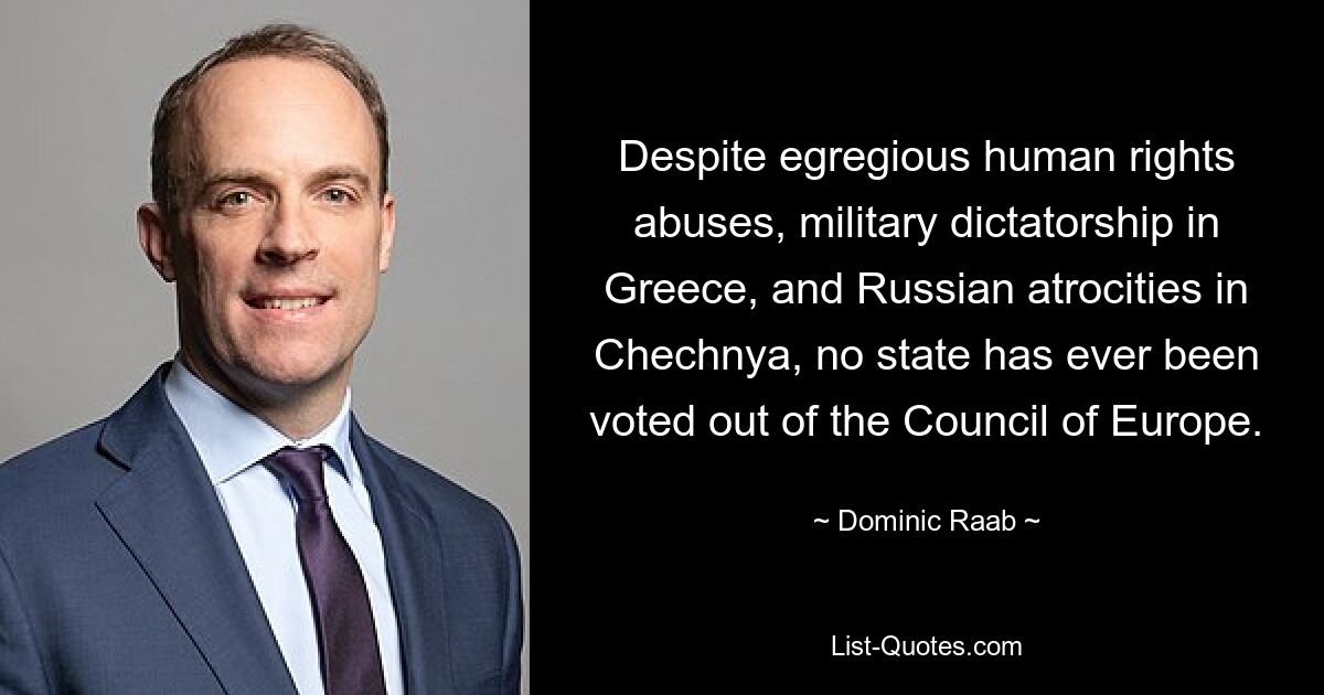 Despite egregious human rights abuses, military dictatorship in Greece, and Russian atrocities in Chechnya, no state has ever been voted out of the Council of Europe. — © Dominic Raab