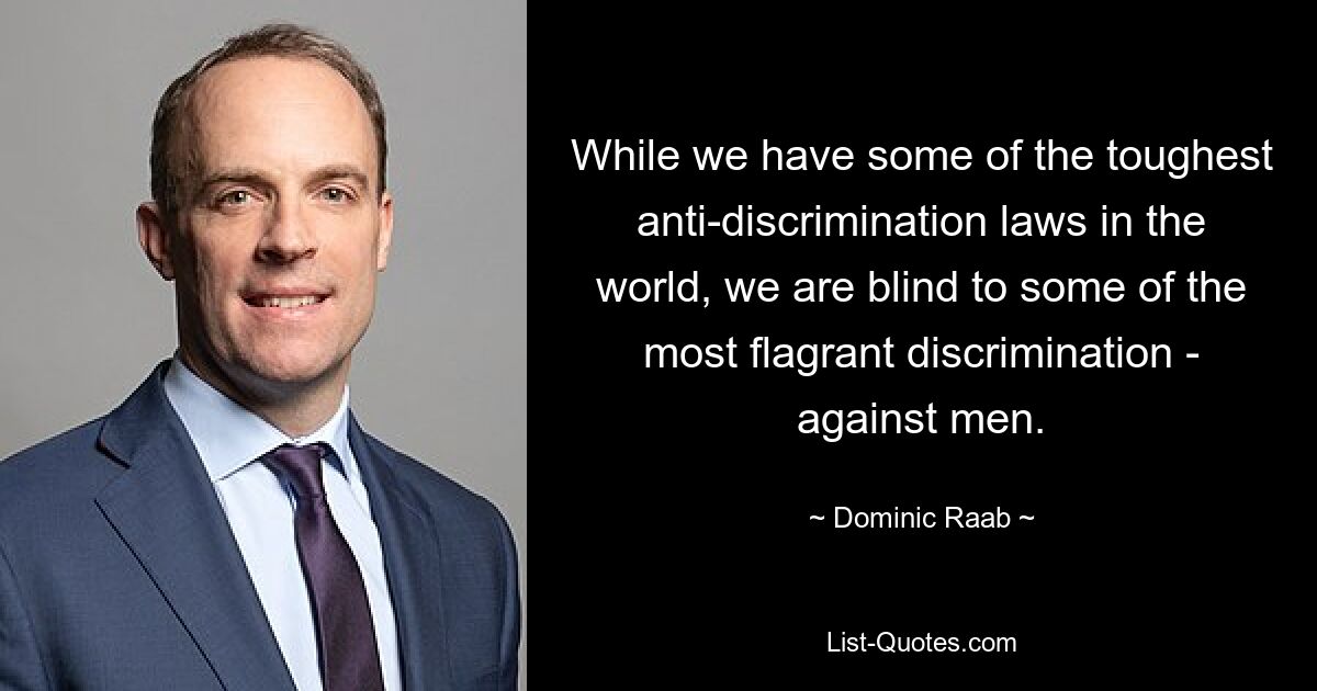 While we have some of the toughest anti-discrimination laws in the world, we are blind to some of the most flagrant discrimination - against men. — © Dominic Raab