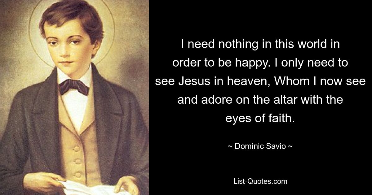 I need nothing in this world in order to be happy. I only need to see Jesus in heaven, Whom I now see and adore on the altar with the eyes of faith. — © Dominic Savio