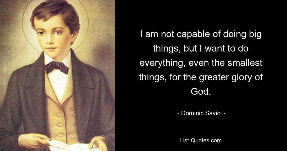 I am not capable of doing big things, but I want to do everything, even the smallest things, for the greater glory of God. — © Dominic Savio