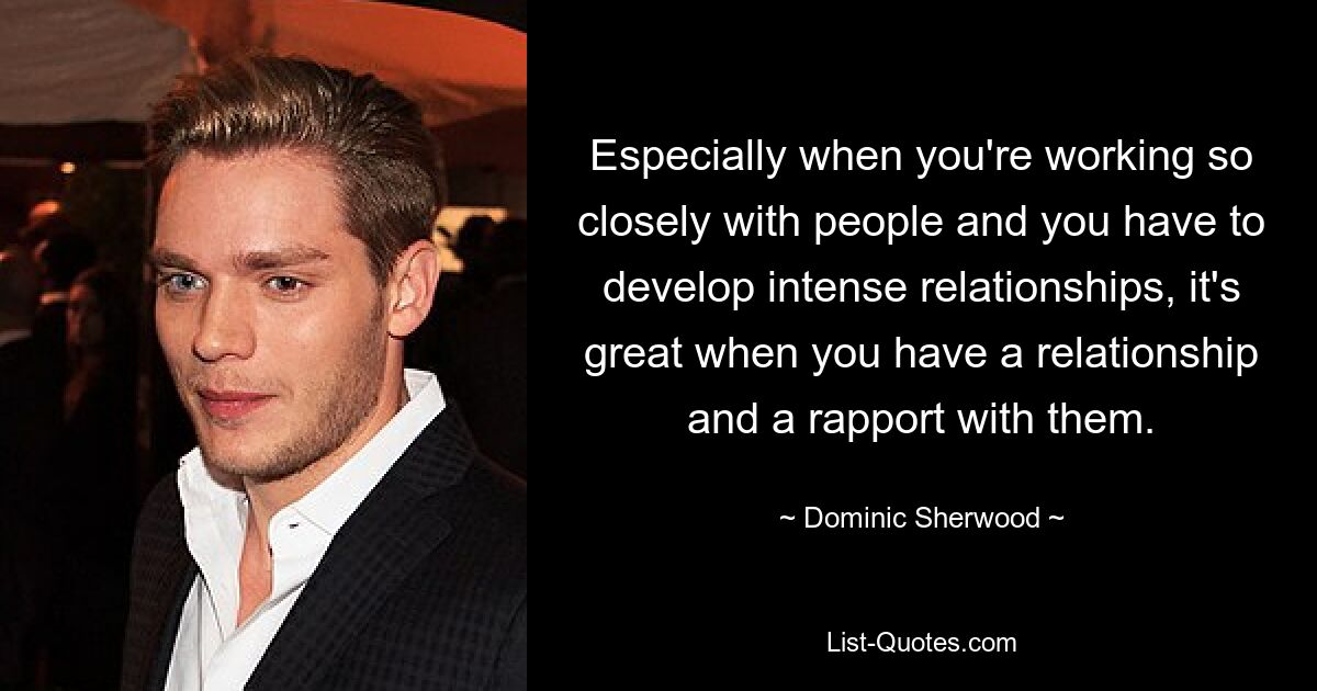 Especially when you're working so closely with people and you have to develop intense relationships, it's great when you have a relationship and a rapport with them. — © Dominic Sherwood