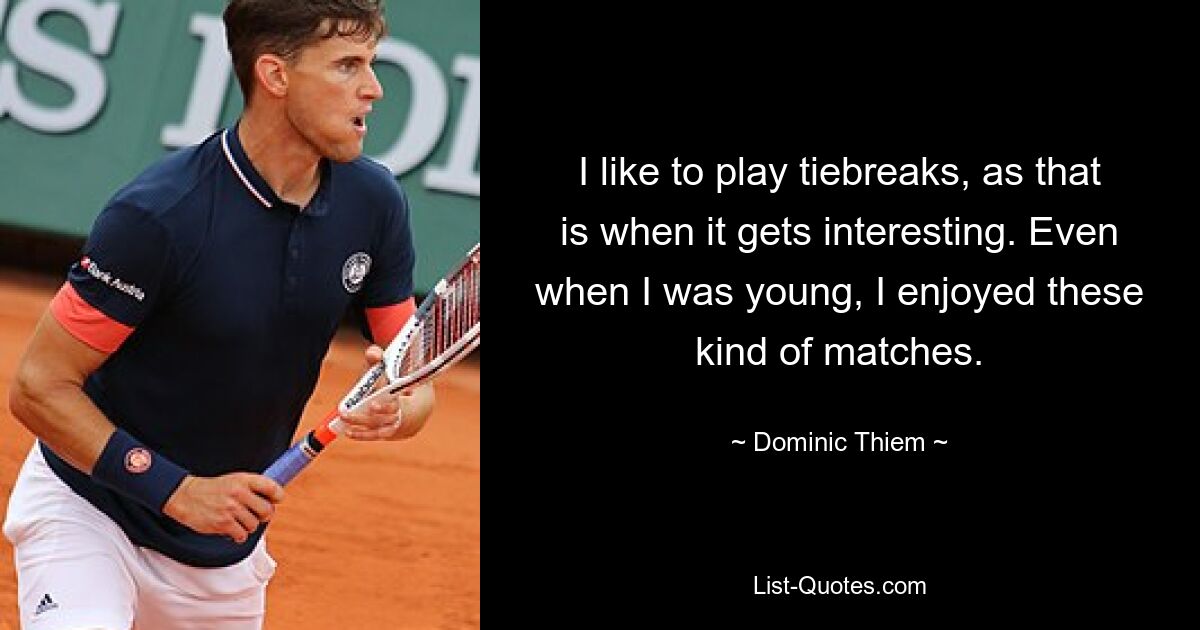 I like to play tiebreaks, as that is when it gets interesting. Even when I was young, I enjoyed these kind of matches. — © Dominic Thiem