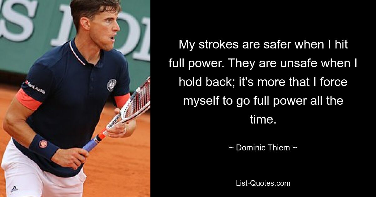 My strokes are safer when I hit full power. They are unsafe when I hold back; it's more that I force myself to go full power all the time. — © Dominic Thiem