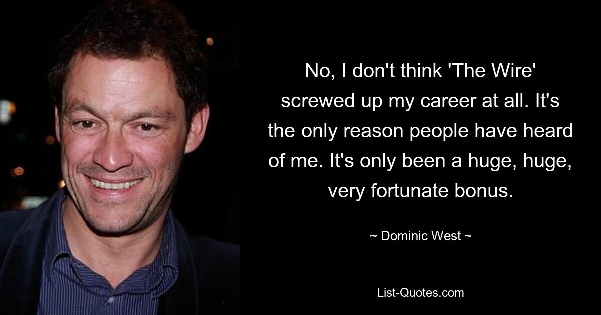 No, I don't think 'The Wire' screwed up my career at all. It's the only reason people have heard of me. It's only been a huge, huge, very fortunate bonus. — © Dominic West