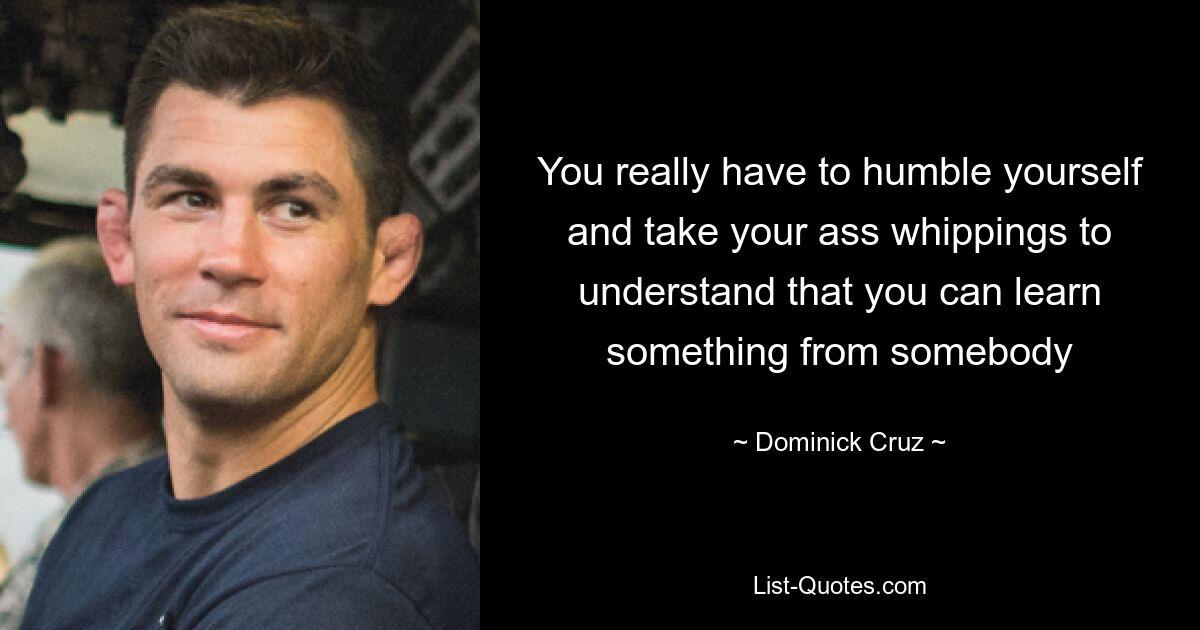 You really have to humble yourself and take your ass whippings to understand that you can learn something from somebody — © Dominick Cruz