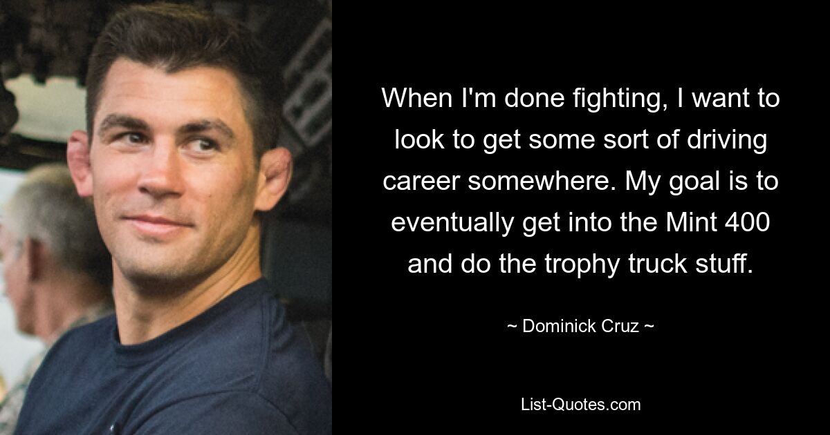 When I'm done fighting, I want to look to get some sort of driving career somewhere. My goal is to eventually get into the Mint 400 and do the trophy truck stuff. — © Dominick Cruz