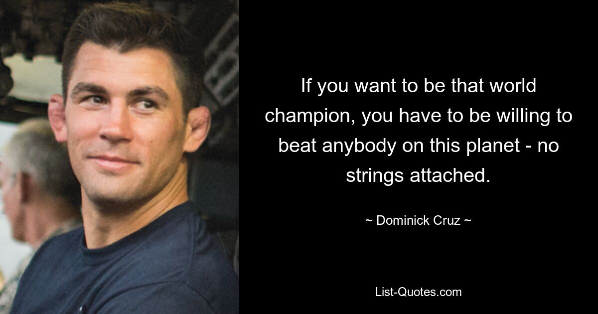 If you want to be that world champion, you have to be willing to beat anybody on this planet - no strings attached. — © Dominick Cruz