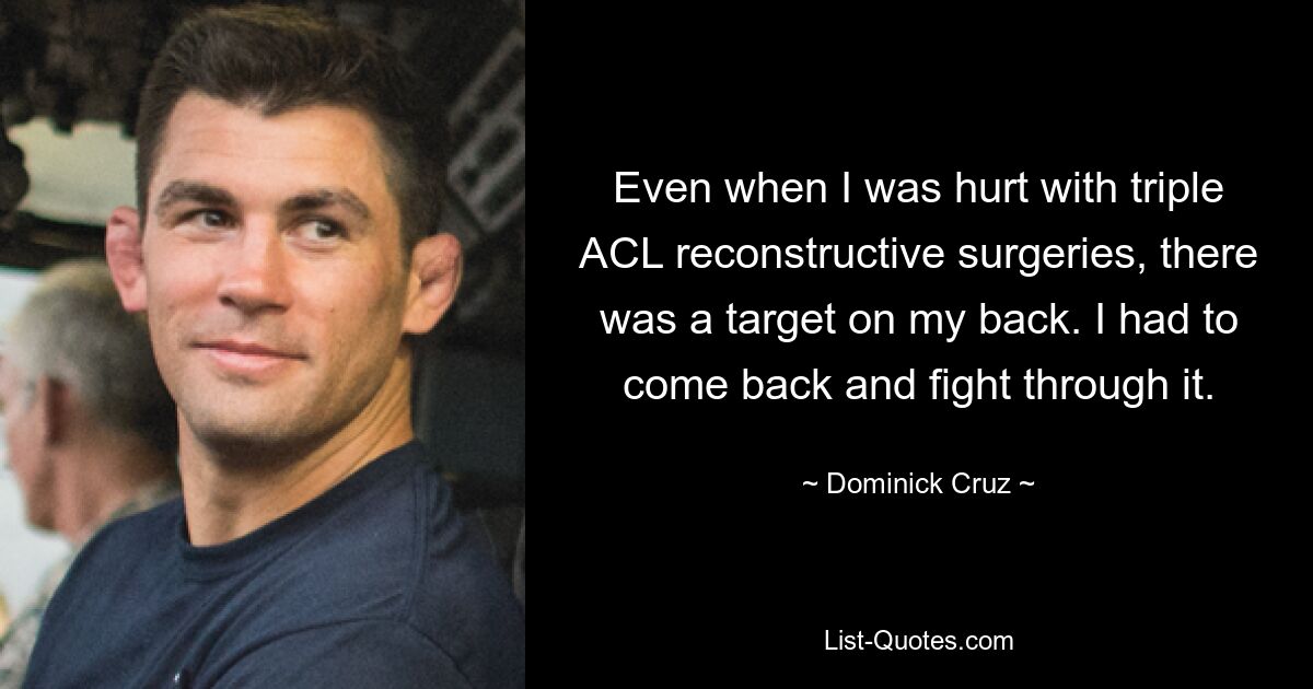 Even when I was hurt with triple ACL reconstructive surgeries, there was a target on my back. I had to come back and fight through it. — © Dominick Cruz