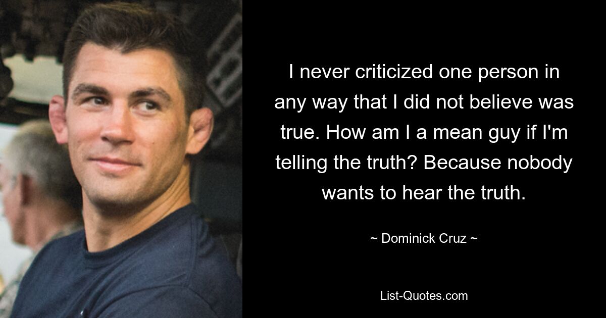 I never criticized one person in any way that I did not believe was true. How am I a mean guy if I'm telling the truth? Because nobody wants to hear the truth. — © Dominick Cruz