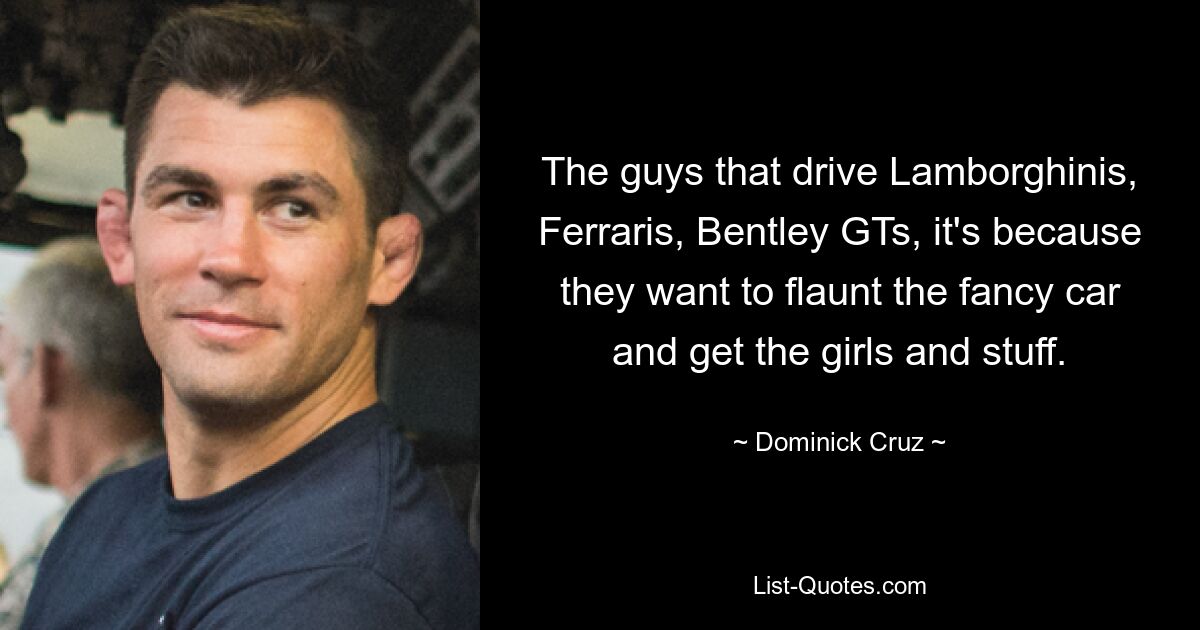 The guys that drive Lamborghinis, Ferraris, Bentley GTs, it's because they want to flaunt the fancy car and get the girls and stuff. — © Dominick Cruz