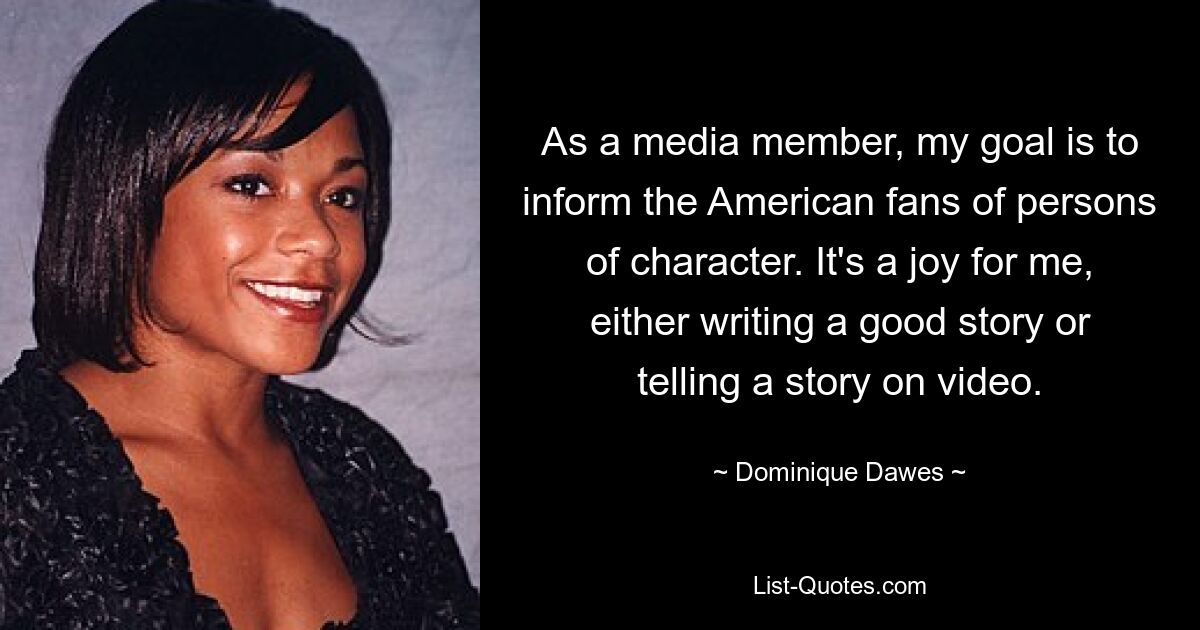 As a media member, my goal is to inform the American fans of persons of character. It's a joy for me, either writing a good story or telling a story on video. — © Dominique Dawes