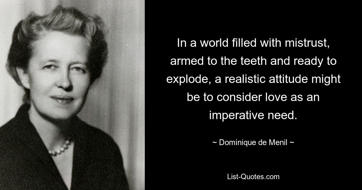 In a world filled with mistrust, armed to the teeth and ready to explode, a realistic attitude might be to consider love as an imperative need. — © Dominique de Menil