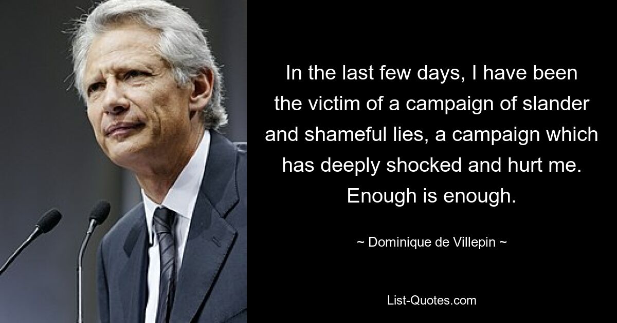 In the last few days, I have been the victim of a campaign of slander and shameful lies, a campaign which has deeply shocked and hurt me. Enough is enough. — © Dominique de Villepin