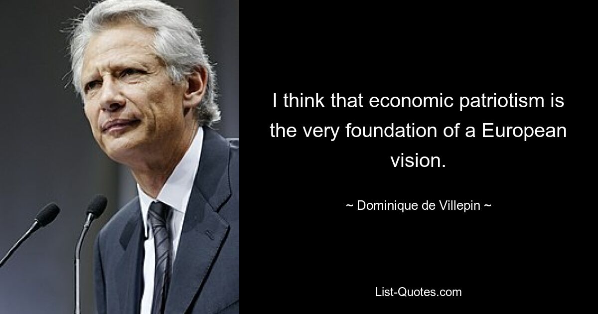 I think that economic patriotism is the very foundation of a European vision. — © Dominique de Villepin