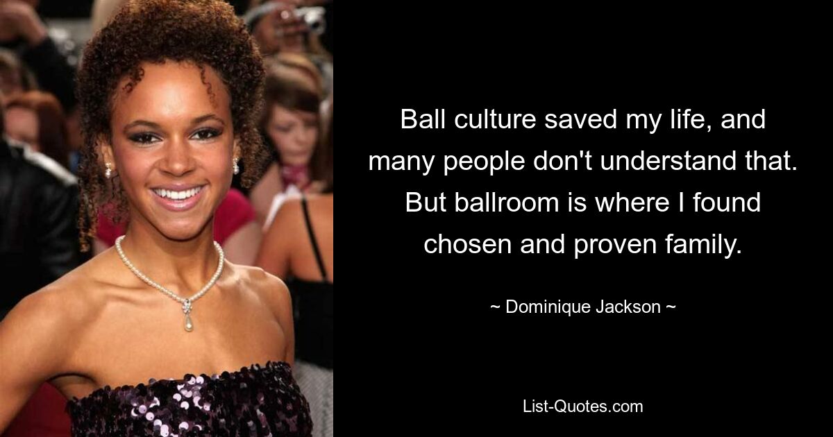 Ball culture saved my life, and many people don't understand that. But ballroom is where I found chosen and proven family. — © Dominique Jackson