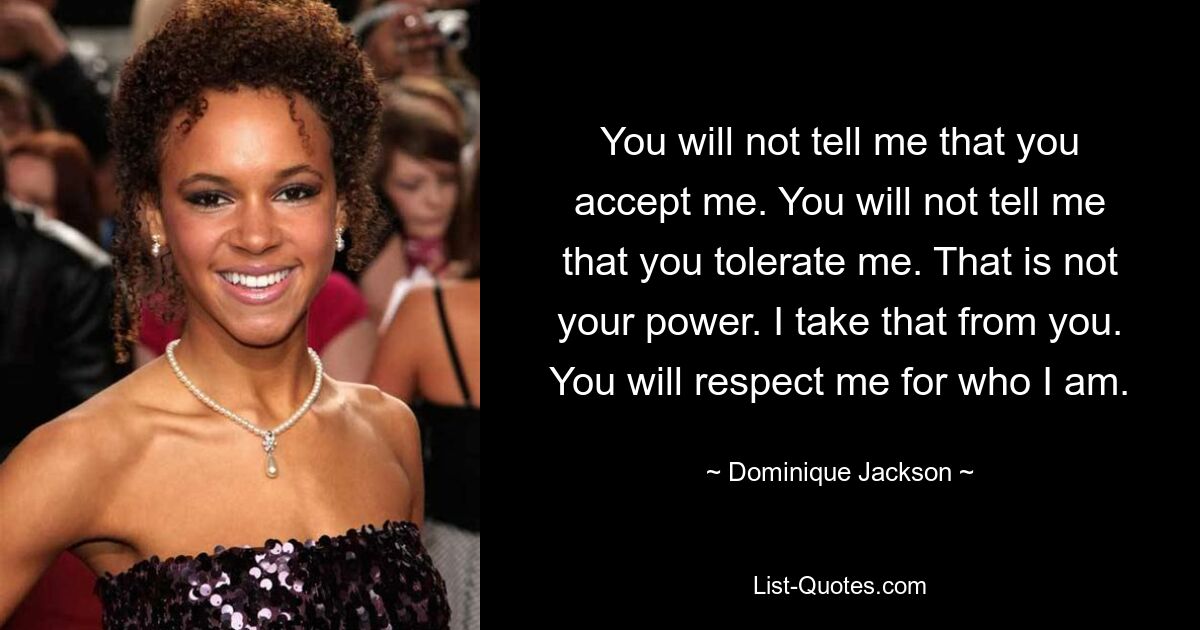 You will not tell me that you accept me. You will not tell me that you tolerate me. That is not your power. I take that from you. You will respect me for who I am. — © Dominique Jackson