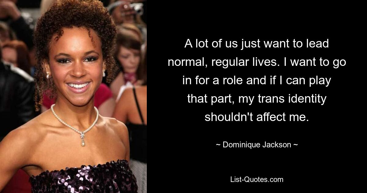 A lot of us just want to lead normal, regular lives. I want to go in for a role and if I can play that part, my trans identity shouldn't affect me. — © Dominique Jackson