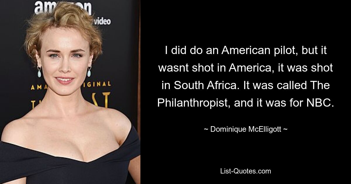 I did do an American pilot, but it wasnt shot in America, it was shot in South Africa. It was called The Philanthropist, and it was for NBC. — © Dominique McElligott