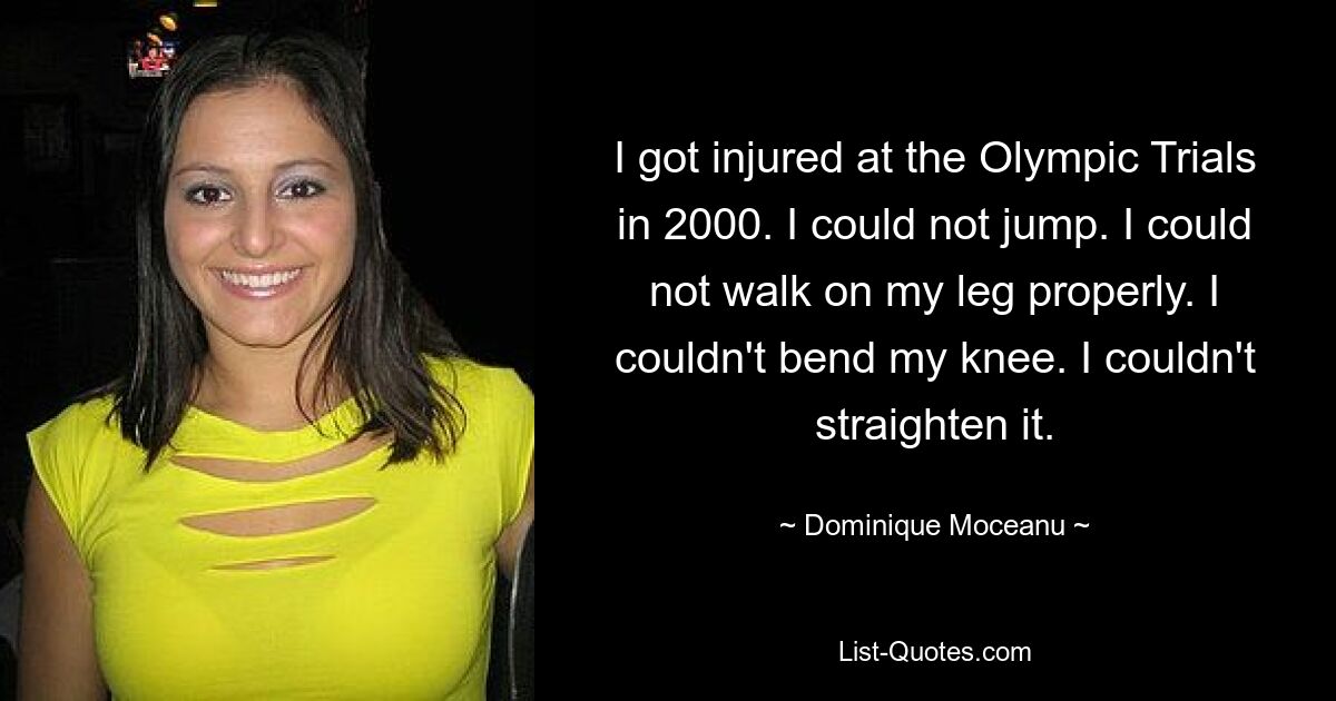 I got injured at the Olympic Trials in 2000. I could not jump. I could not walk on my leg properly. I couldn't bend my knee. I couldn't straighten it. — © Dominique Moceanu