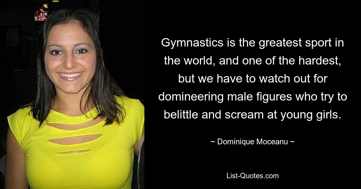 Gymnastics is the greatest sport in the world, and one of the hardest, but we have to watch out for domineering male figures who try to belittle and scream at young girls. — © Dominique Moceanu