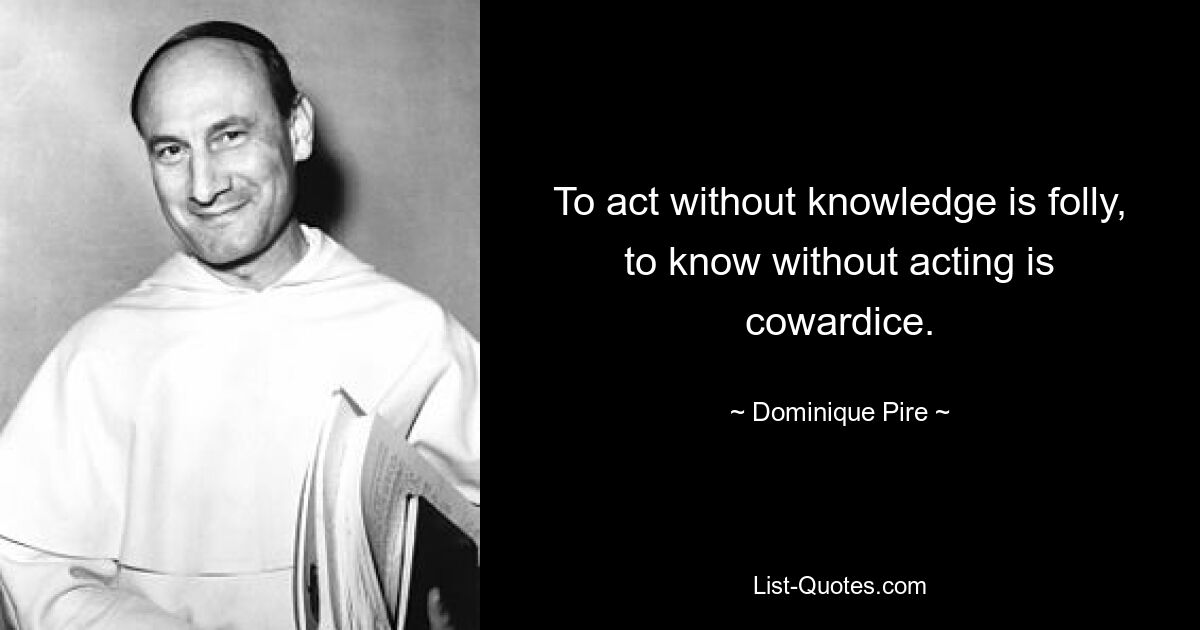 To act without knowledge is folly, to know without acting is cowardice. — © Dominique Pire