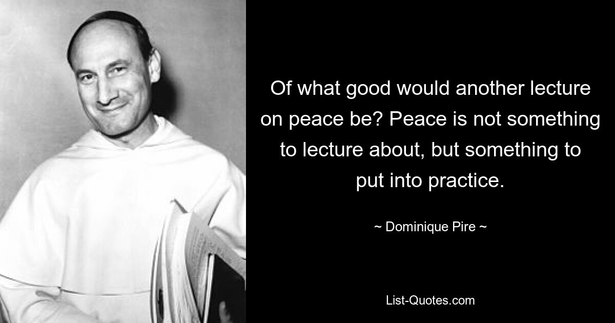 Of what good would another lecture on peace be? Peace is not something to lecture about, but something to put into practice. — © Dominique Pire