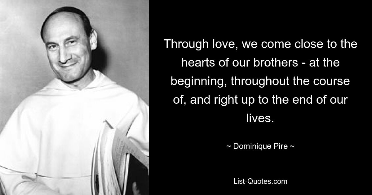 Through love, we come close to the hearts of our brothers - at the beginning, throughout the course of, and right up to the end of our lives. — © Dominique Pire