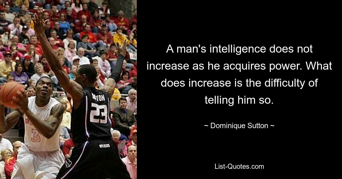 A man's intelligence does not increase as he acquires power. What does increase is the difficulty of telling him so. — © Dominique Sutton