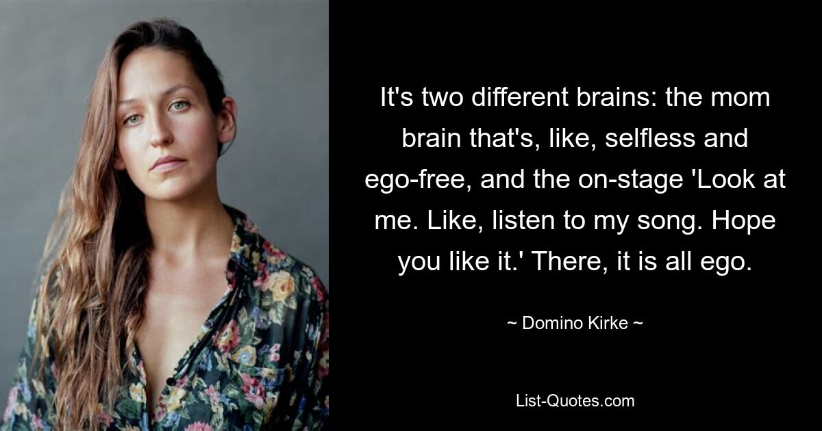 It's two different brains: the mom brain that's, like, selfless and ego-free, and the on-stage 'Look at me. Like, listen to my song. Hope you like it.' There, it is all ego. — © Domino Kirke