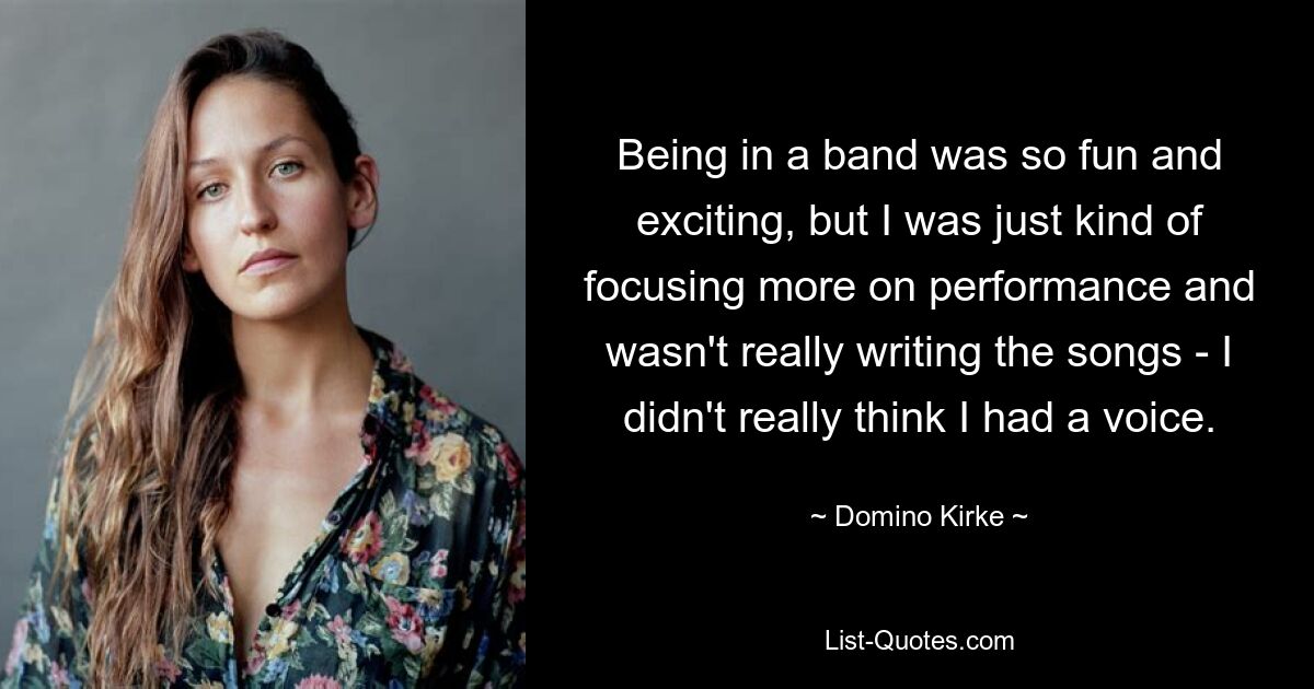 Being in a band was so fun and exciting, but I was just kind of focusing more on performance and wasn't really writing the songs - I didn't really think I had a voice. — © Domino Kirke