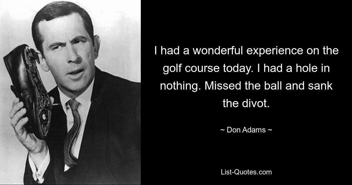 I had a wonderful experience on the golf course today. I had a hole in nothing. Missed the ball and sank the divot. — © Don Adams