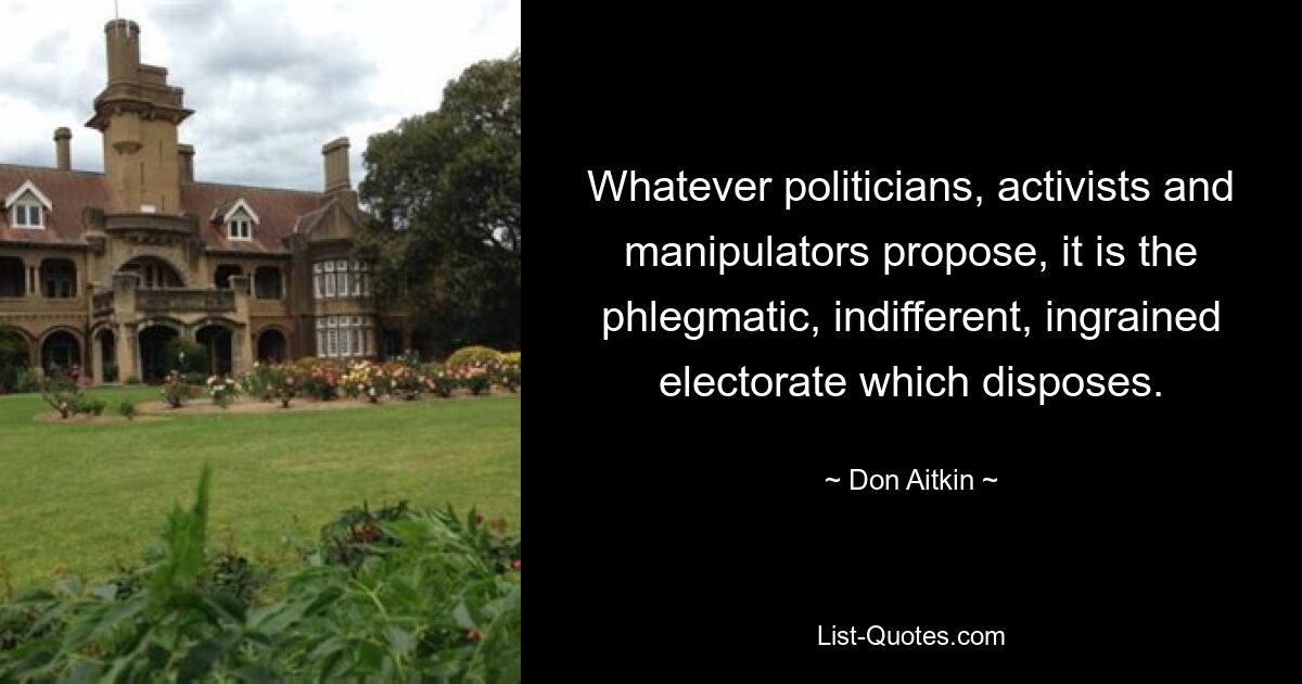 Whatever politicians, activists and manipulators propose, it is the phlegmatic, indifferent, ingrained electorate which disposes. — © Don Aitkin