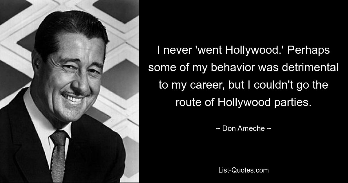 I never 'went Hollywood.' Perhaps some of my behavior was detrimental to my career, but I couldn't go the route of Hollywood parties. — © Don Ameche