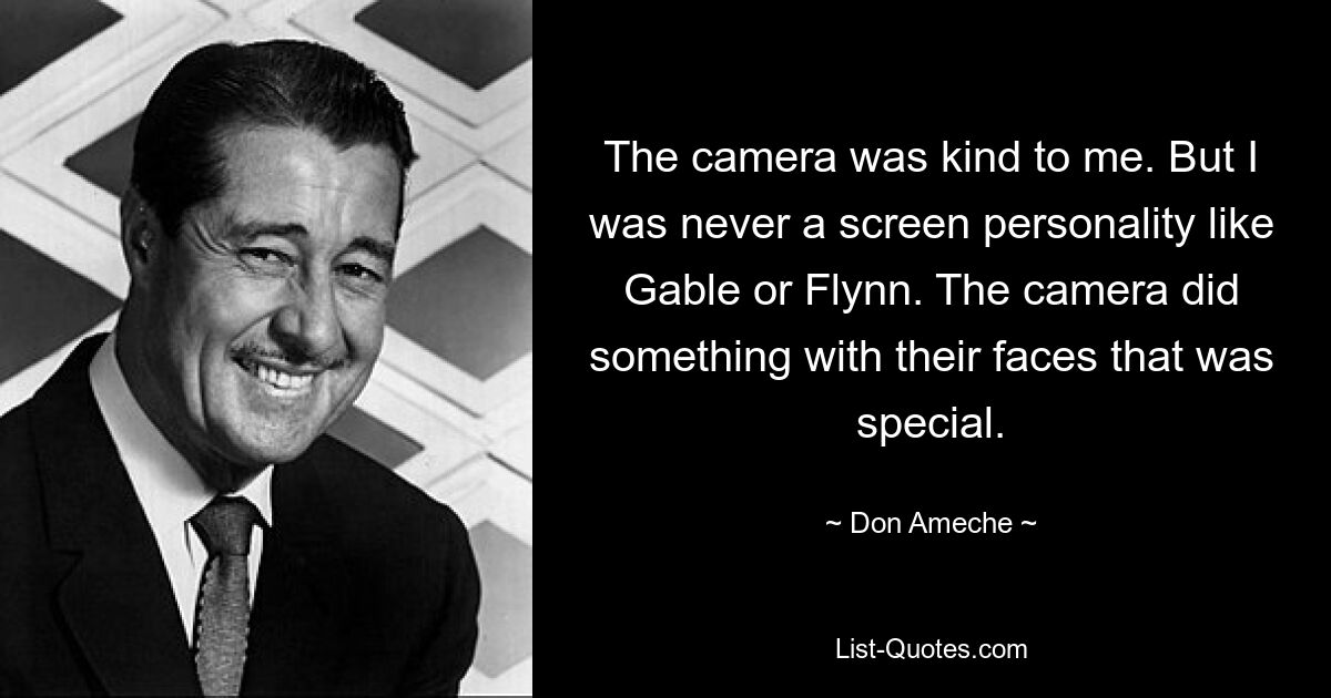 The camera was kind to me. But I was never a screen personality like Gable or Flynn. The camera did something with their faces that was special. — © Don Ameche