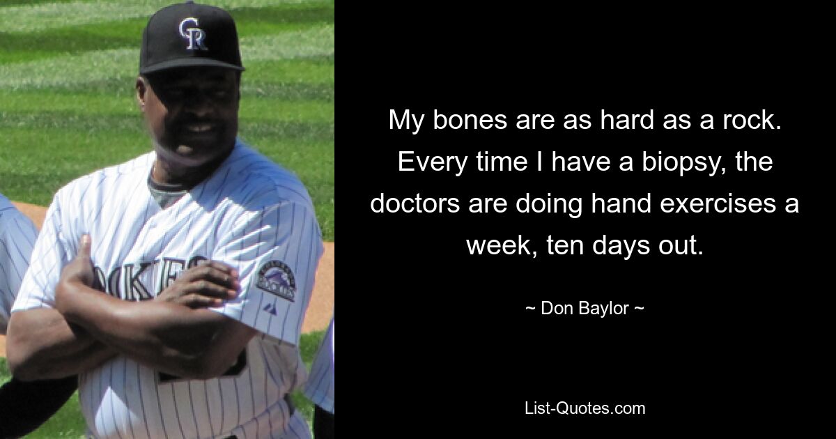 My bones are as hard as a rock. Every time I have a biopsy, the doctors are doing hand exercises a week, ten days out. — © Don Baylor