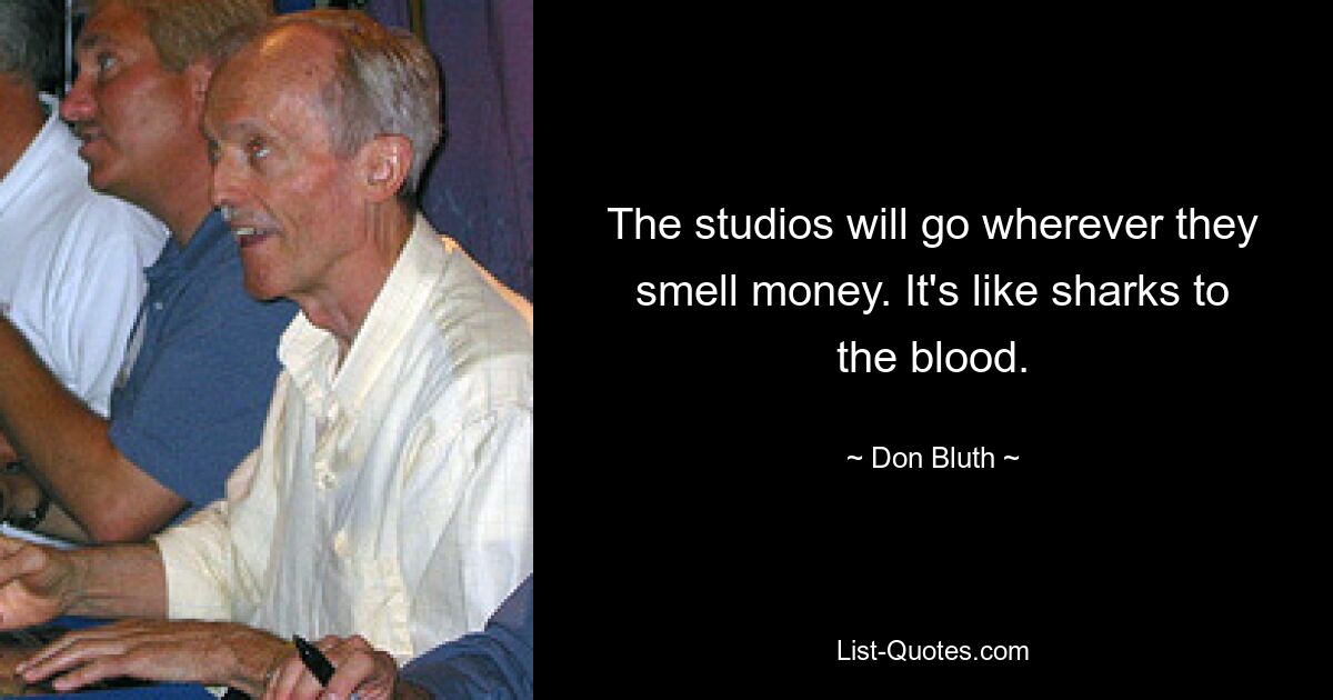 The studios will go wherever they smell money. It's like sharks to the blood. — © Don Bluth