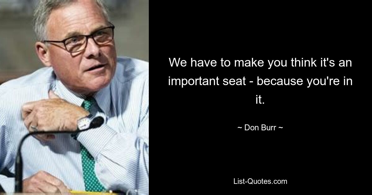 We have to make you think it's an important seat - because you're in it. — © Don Burr