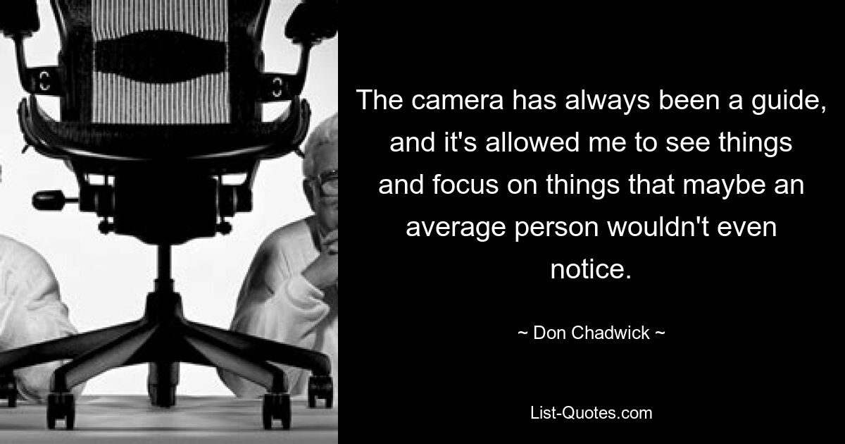 The camera has always been a guide, and it's allowed me to see things and focus on things that maybe an average person wouldn't even notice. — © Don Chadwick