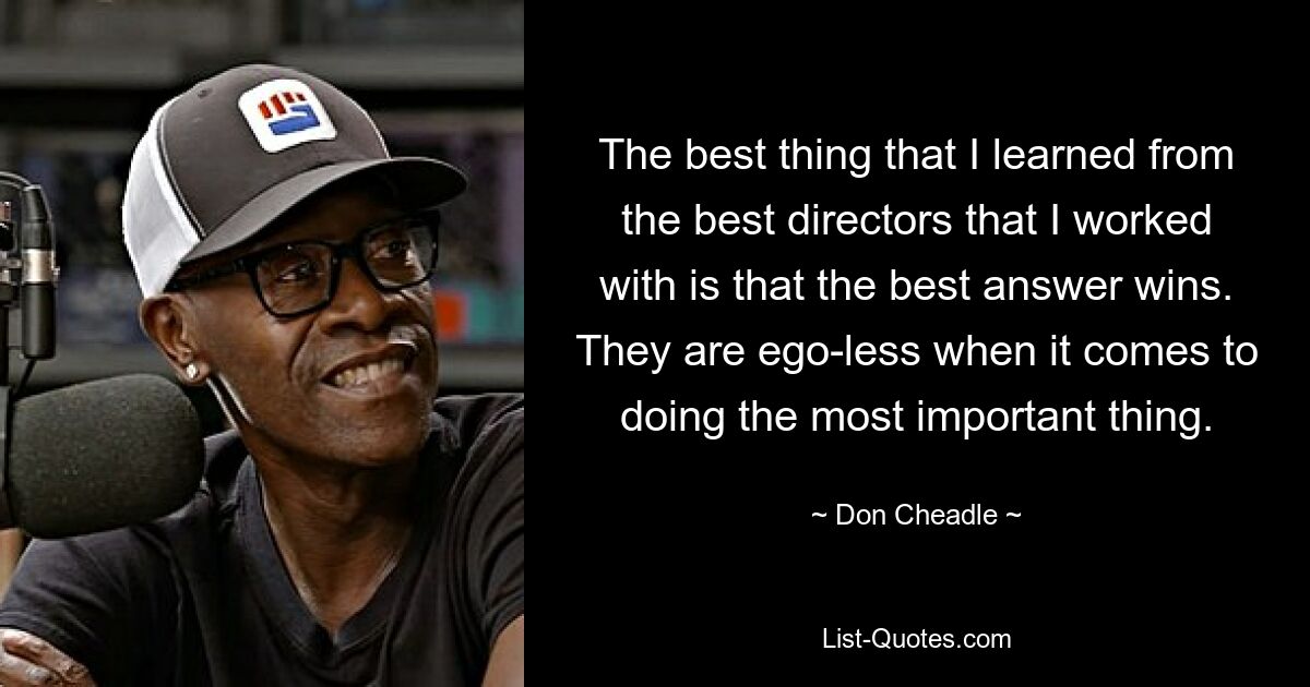 The best thing that I learned from the best directors that I worked with is that the best answer wins. They are ego-less when it comes to doing the most important thing. — © Don Cheadle