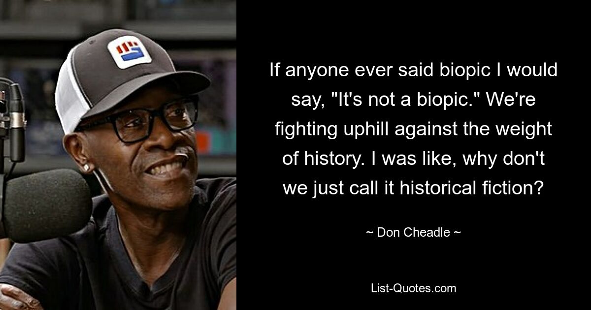 If anyone ever said biopic I would say, "It's not a biopic." We're fighting uphill against the weight of history. I was like, why don't we just call it historical fiction? — © Don Cheadle