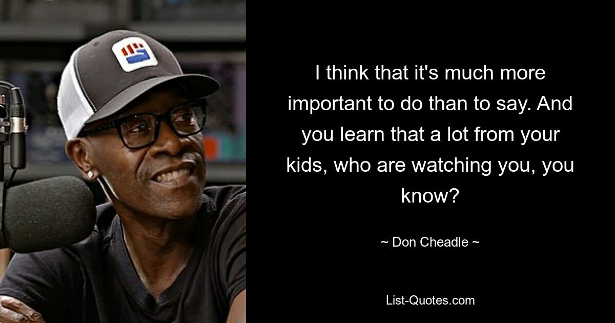 I think that it's much more important to do than to say. And you learn that a lot from your kids, who are watching you, you know? — © Don Cheadle