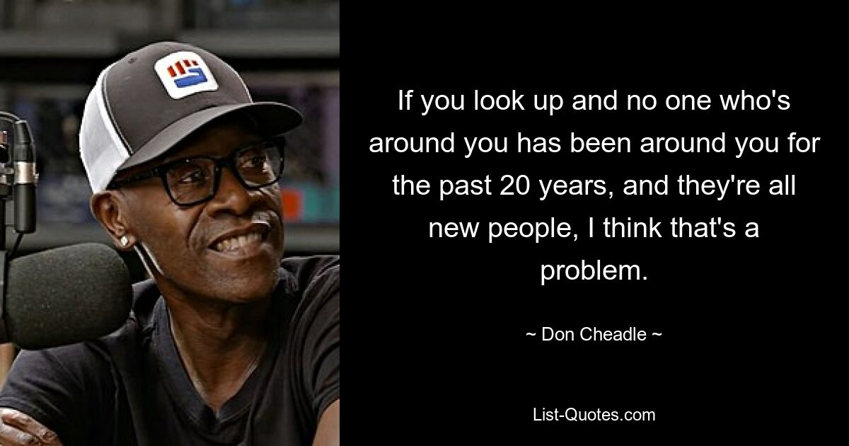 If you look up and no one who's around you has been around you for the past 20 years, and they're all new people, I think that's a problem. — © Don Cheadle