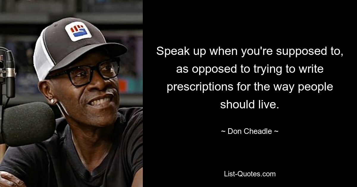 Speak up when you're supposed to, as opposed to trying to write prescriptions for the way people should live. — © Don Cheadle