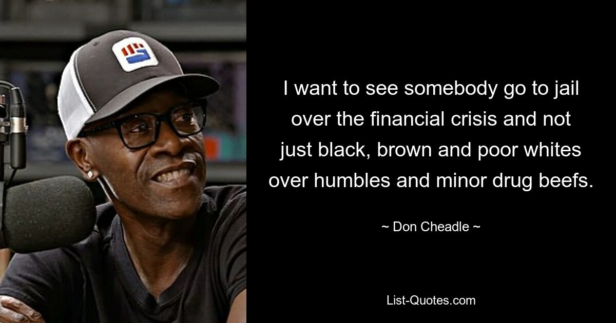 I want to see somebody go to jail over the financial crisis and not just black, brown and poor whites over humbles and minor drug beefs. — © Don Cheadle