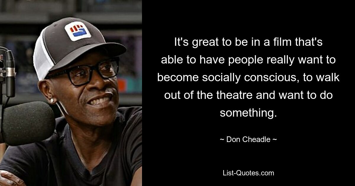 It's great to be in a film that's able to have people really want to become socially conscious, to walk out of the theatre and want to do something. — © Don Cheadle